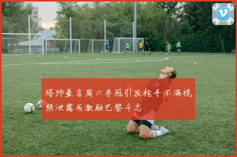 塔帅豪言周六夺冠引发枪手不满视频泄露或激励巴黎斗志