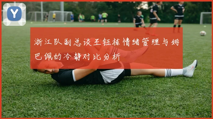 浙江队副总谈王钰栋情绪管理与姆巴佩的冷静对比分析