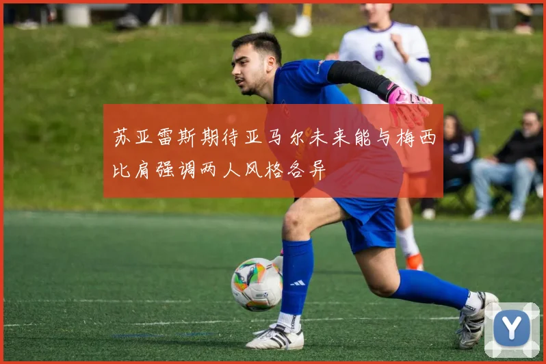 苏亚雷斯期待亚马尔未来能与梅西比肩强调两人风格各异