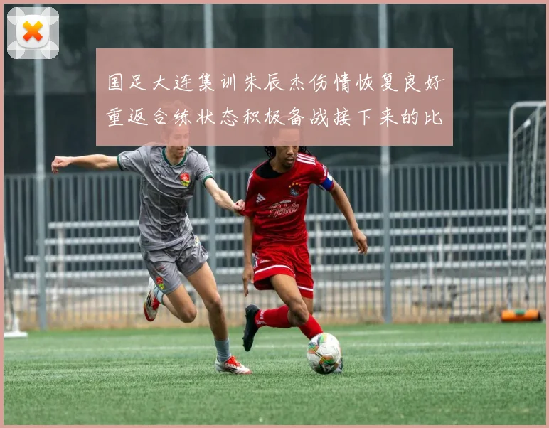 国足大连集训朱辰杰伤情恢复良好重返合练状态积极备战接下来的比赛