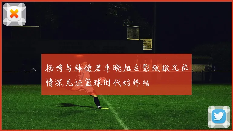 杨鸣与韩德君李晓旭合影致敬兄弟情深见证篮球时代的终结
