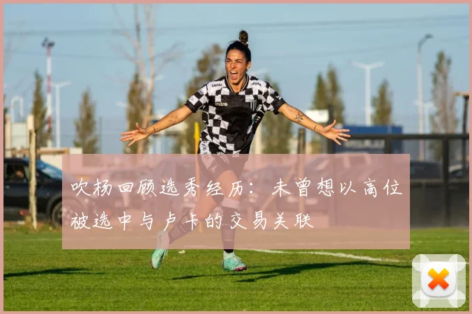 吹杨回顾选秀经历：未曾想以高位被选中与卢卡的交易关联