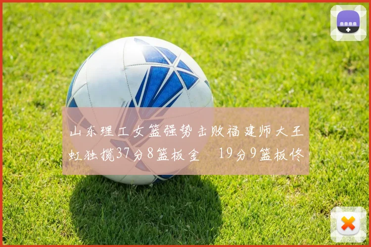 山东理工女篮强势击败福建师大王虹独揽37分8篮板金喆19分9篮板佟欣芷21分6篮板