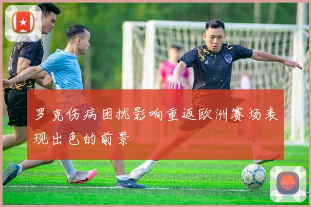 罗克伤病困扰影响重返欧洲赛场表现出色的前景
