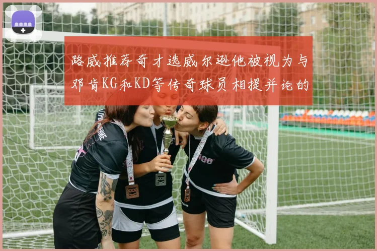 路威推荐奇才选威尔逊他被视为与邓肯KG和KD等传奇球员相提并论的未来之星