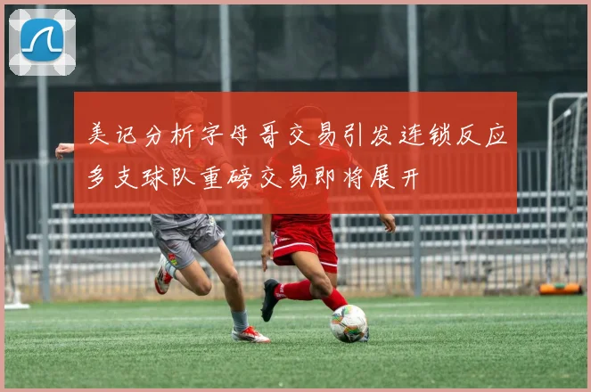 美记分析字母哥交易引发连锁反应多支球队重磅交易即将展开