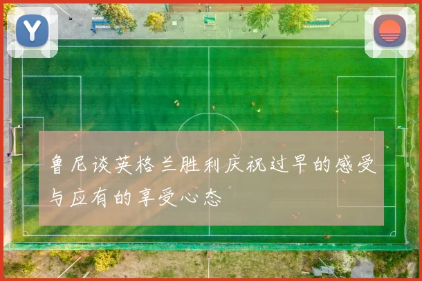 鲁尼谈英格兰胜利庆祝过早的感受与应有的享受心态