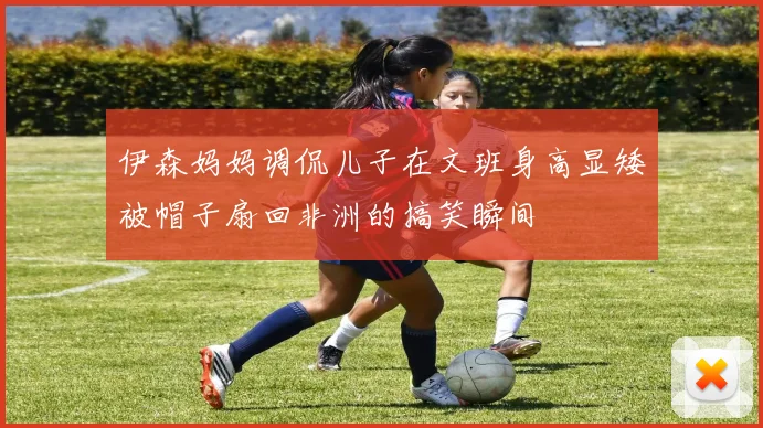 伊森妈妈调侃儿子在文班身高显矮被帽子扇回非洲的搞笑瞬间