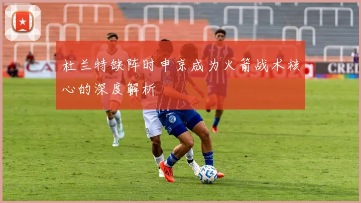 杜兰特缺阵时申京成为火箭战术核心的深度解析