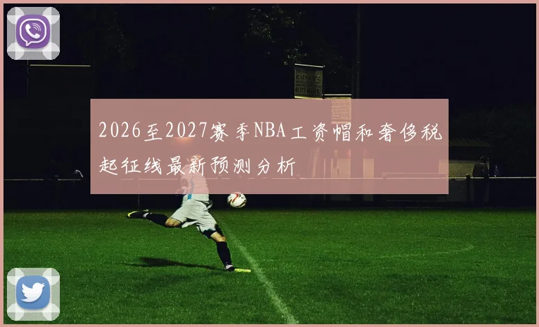 2026至2027赛季NBA工资帽和奢侈税起征线最新预测分析