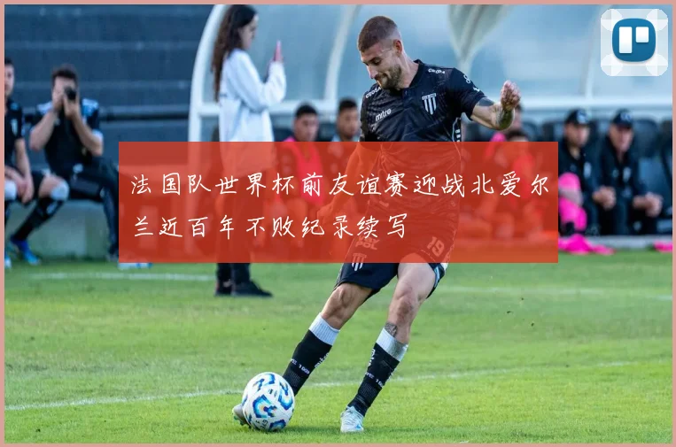 法国队世界杯前友谊赛迎战北爱尔兰近百年不败纪录续写