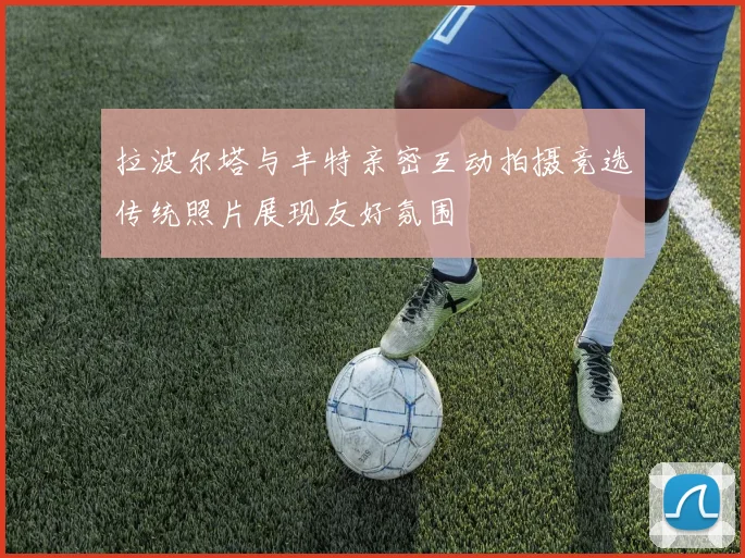 拉波尔塔与丰特亲密互动拍摄竞选传统照片展现友好氛围