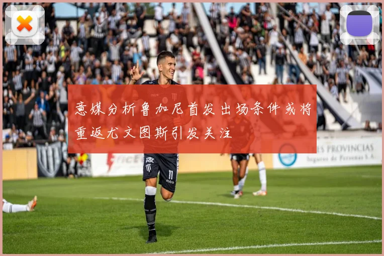 意媒分析鲁加尼首发出场条件或将重返尤文图斯引发关注