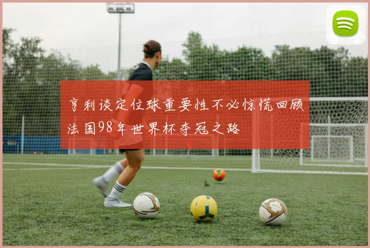 亨利谈定位球重要性不必惊慌回顾法国98年世界杯夺冠之路
