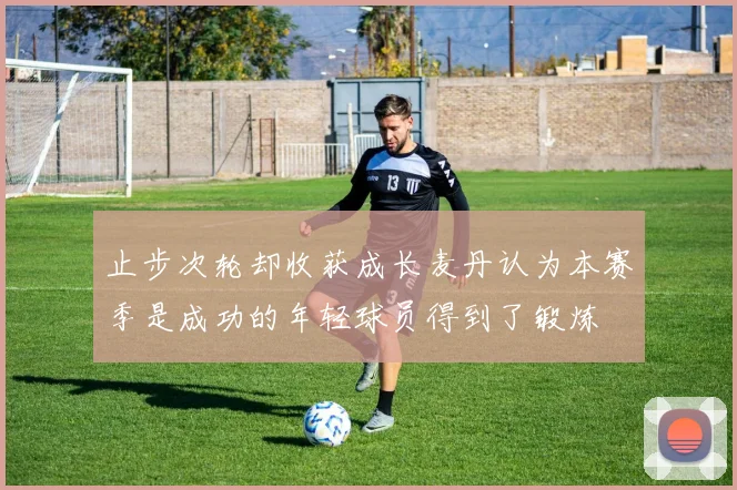 止步次轮却收获成长麦丹认为本赛季是成功的年轻球员得到了锻炼