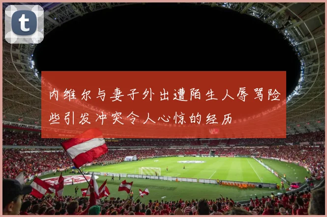 内维尔与妻子外出遭陌生人辱骂险些引发冲突令人心惊的经历